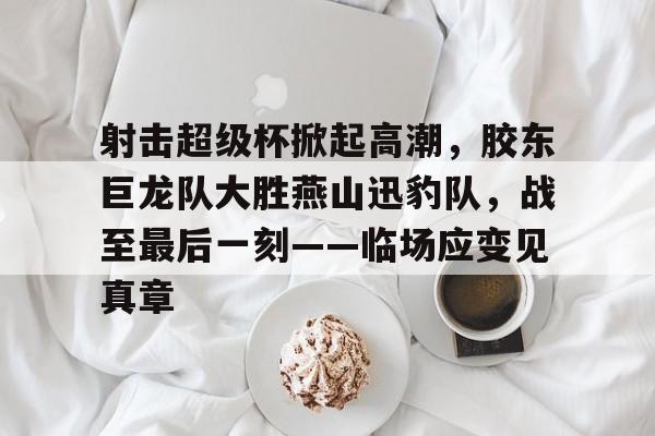 kaiyun体育手机版-关于射击超级杯掀起高潮，胶东巨龙队大胜燕山迅豹队，战至最后一刻——临场应变见真章的信息